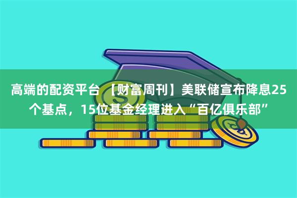 高端的配资平台 【财富周刊】美联储宣布降息25个基点，15位基金经理进入“百亿俱乐部”
