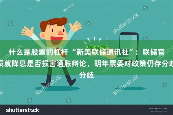 什么是股票的杠杆 “新美联储通讯社”：联储官员就降息是否损害通胀辩论，明年票委对政策仍存分歧