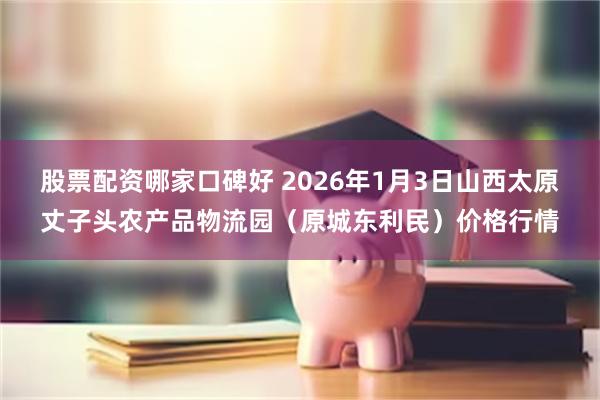 股票配资哪家口碑好 2026年1月3日山西太原丈子头农产品物流园（原城东利民）价格行情